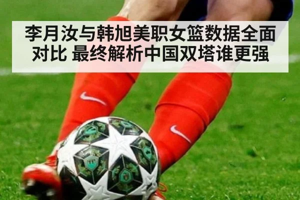 李月汝与韩旭美职女篮数据全面对比 最终解析中国双塔谁更强